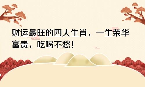 财运最旺的四大生肖，一生荣华富贵，吃喝不愁！