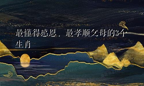 最懂得感恩、最孝顺父母的3个生肖
