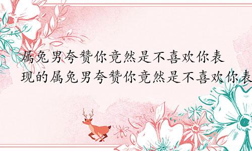 属兔男夸赞你竟然是不喜欢你表现的属兔男夸赞你竟然是不喜欢你表现出来的
