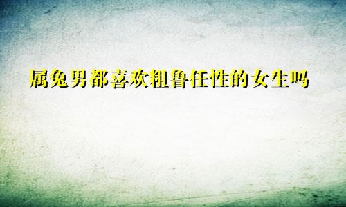 属兔男都喜欢粗鲁任性的女生吗