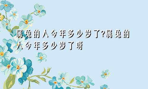属兔的人今年多少岁了?属兔的人今年多少岁了呀