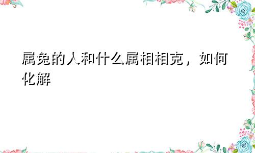 属兔的人和什么属相相克，如何化解