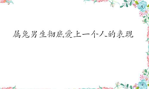 属兔男生彻底爱上一个人的表现