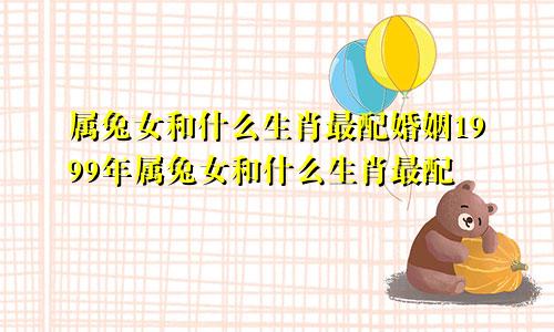 属兔女和什么生肖最配婚姻1999年属兔女和什么生肖最配