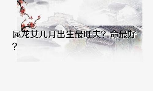 属龙女几月出生最旺夫？命最好？