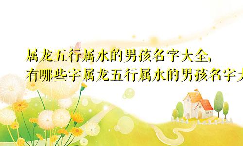 属龙五行属水的男孩名字大全,有哪些字属龙五行属水的男孩名字大全,有哪些