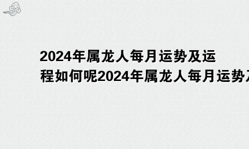 2024年属龙人每月运势及运程如何呢2024年属龙人每月运势及运程如何看