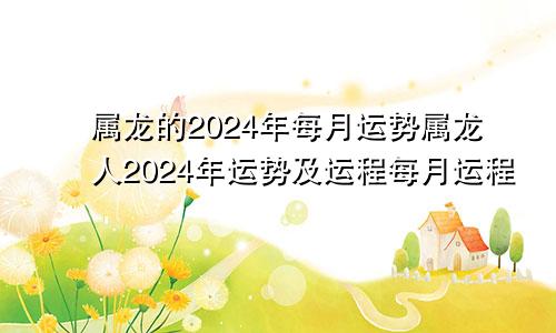 属龙的2024年每月运势属龙人2024年运势及运程每月运程