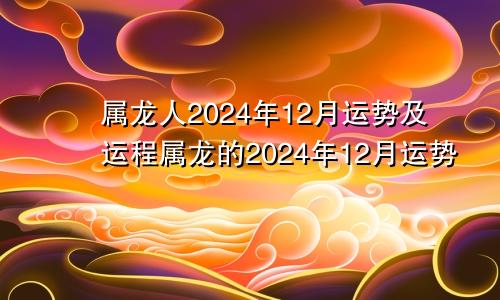 属龙人2024年12月运势及运程属龙的2024年12月运势