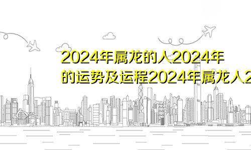 2024年属龙的人2024年的运势及运程2024年属龙人2024年运势运程