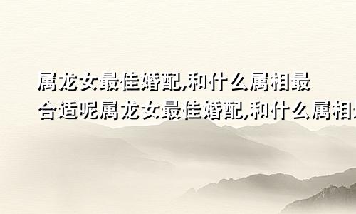 属龙女最佳婚配,和什么属相最合适呢属龙女最佳婚配,和什么属相最合适婚姻
