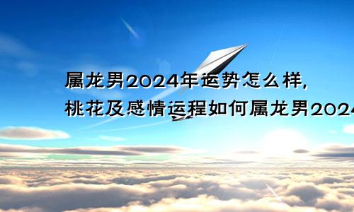 属龙男2024年运势怎么样,桃花及感情运程如何属龙男2024年运势如何
