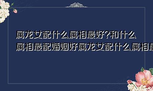 属龙女配什么属相最好?和什么属相最配婚姻好属龙女配什么属相最好?和什么属相最配婚姻呢