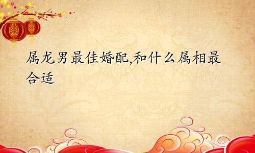 属龙男最佳婚配,和什么属相最合适