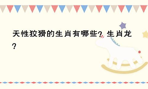 天性狡猾的生肖有哪些？生肖龙？