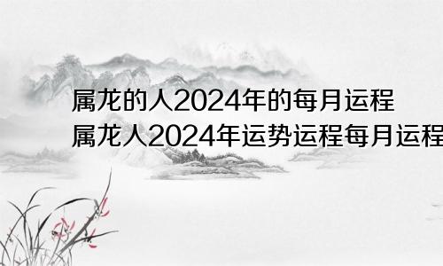 属龙的人2024年的每月运程属龙人2024年运势运程每月运程