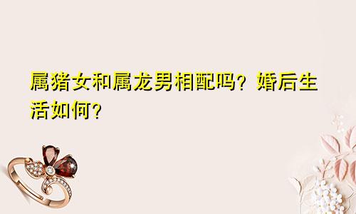 属猪女和属龙男相配吗？婚后生活如何？