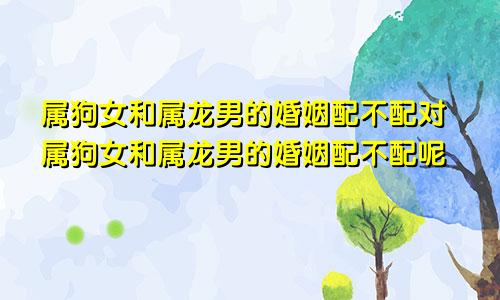 属狗女和属龙男的婚姻配不配对属狗女和属龙男的婚姻配不配呢