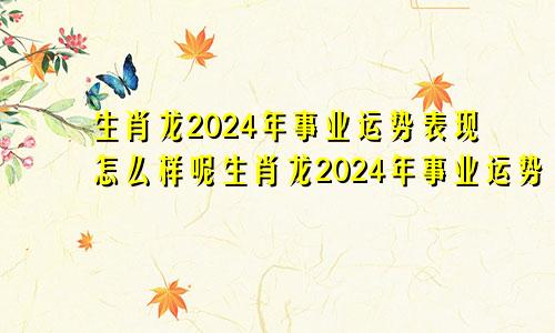 生肖龙2024年事业运势表现怎么样呢生肖龙2024年事业运势