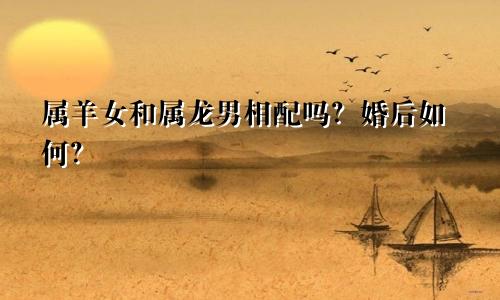 属羊女和属龙男相配吗？婚后如何？