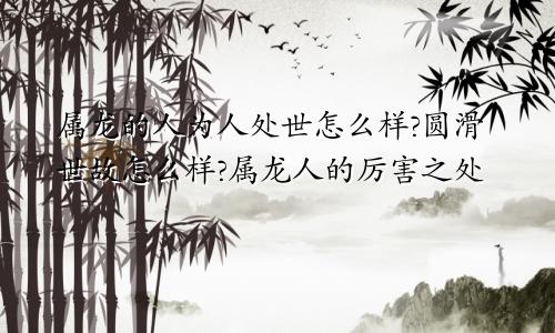 属龙的人为人处世怎么样?圆滑世故怎么样?属龙人的厉害之处