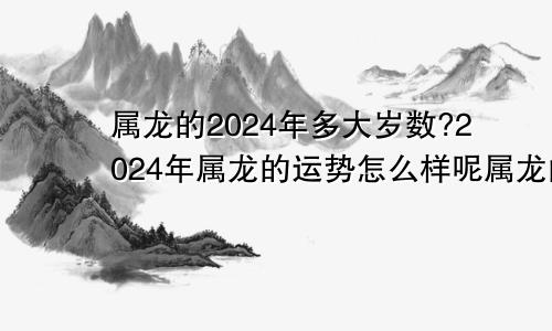 属龙的2024年多大岁数?2024年属龙的运势怎么样呢属龙的2024年多大了