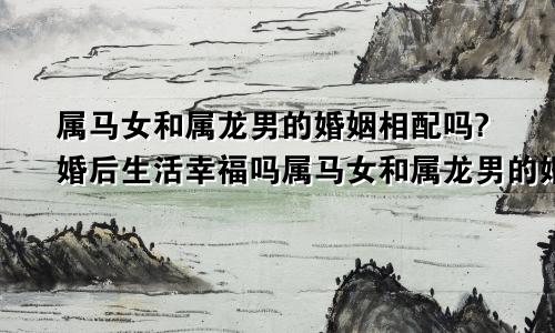 属马女和属龙男的婚姻相配吗?婚后生活幸福吗属马女和属龙男的婚姻相配吗?婚后生活幸福吗好吗