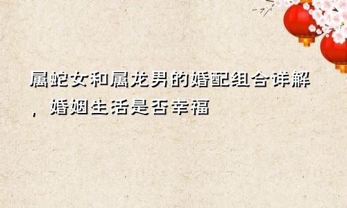 属蛇女和属龙男的婚配组合详解，婚姻生活是否幸福