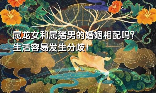 属龙女和属猪男的婚姻相配吗？生活容易发生分歧！