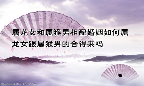 属龙女和属猴男相配婚姻如何属龙女跟属猴男的合得来吗