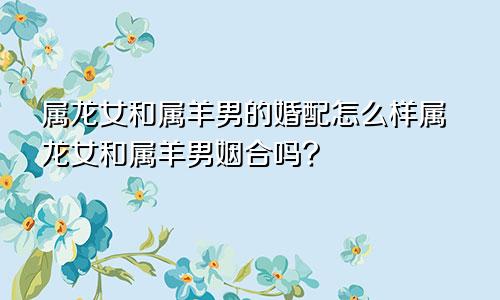 属龙女和属羊男的婚配怎么样属龙女和属羊男姻合吗?
