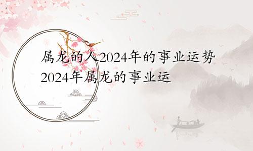 属龙的人2024年的事业运势2024年属龙的事业运