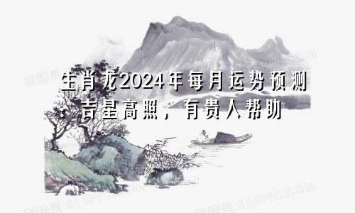 生肖龙2024年每月运势预测：吉星高照，有贵人帮助
