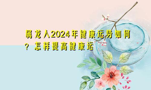 属龙人2024年健康运势如何？怎样提高健康运