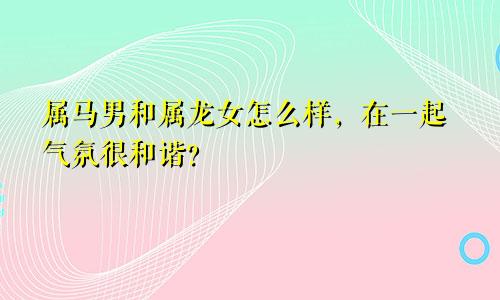 属马男和属龙女怎么样，在一起气氛很和谐？