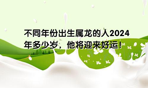 不同年份出生属龙的人2024年多少岁，他将迎来好运！