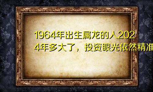 1964年出生属龙的人2024年多大了，投资眼光依然精准独到