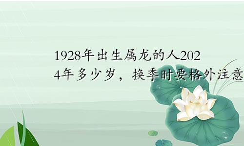 1928年出生属龙的人2024年多少岁，换季时要格外注意健康