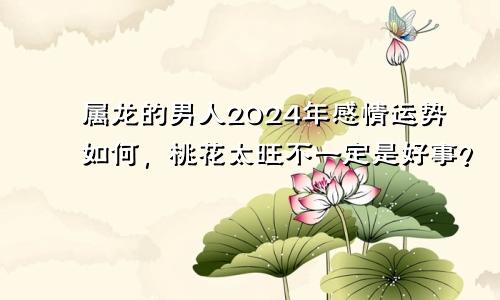 属龙的男人2024年感情运势如何，桃花太旺不一定是好事？