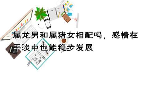 属龙男和属猪女相配吗，感情在平淡中也能稳步发展