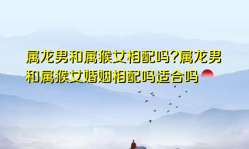 属龙男和属猴女相配吗?属龙男和属猴女婚姻相配吗适合吗