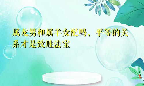 属龙男和属羊女配吗，平等的关系才是致胜法宝
