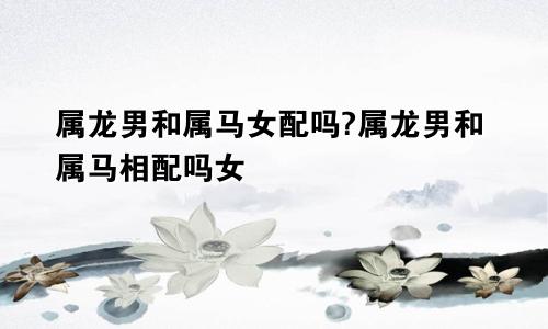 属龙男和属马女配吗?属龙男和属马相配吗女