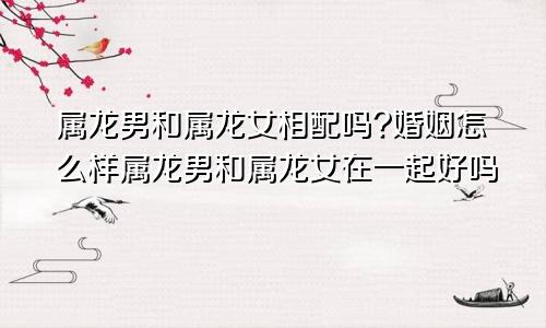 属龙男和属龙女相配吗?婚姻怎么样属龙男和属龙女在一起好吗