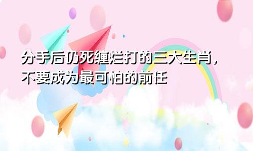 分手后仍死缠烂打的三大生肖，不要成为最可怕的前任