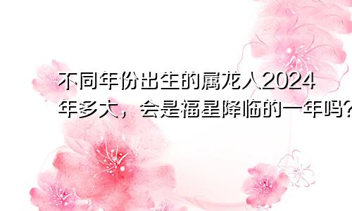 不同年份出生的属龙人2024年多大，会是福星降临的一年吗？