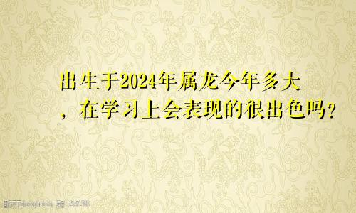 出生于2024年属龙今年多大，在学习上会表现的很出色吗？