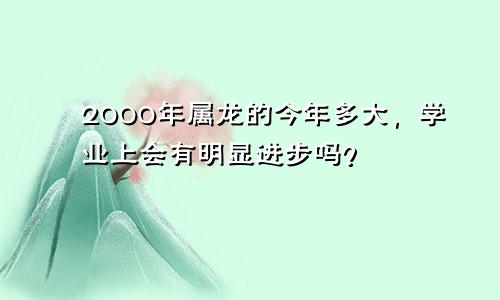 2000年属龙的今年多大，学业上会有明显进步吗？