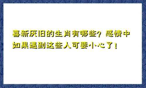 喜新厌旧的生肖有哪些？感情中如果遇到这些人可要小心了！
