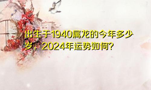 出生于1940属龙的今年多少岁，2024年运势如何？